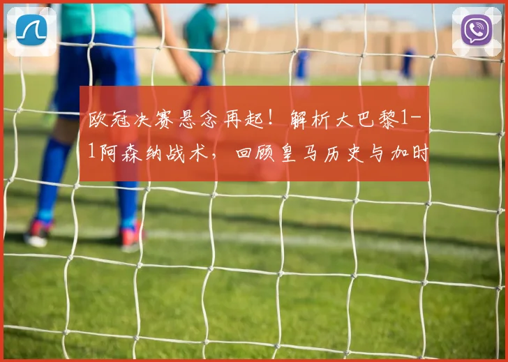 欧冠决赛悬念再起！解析大巴黎1-1阿森纳战术，回顾皇马历史与加时赛新规