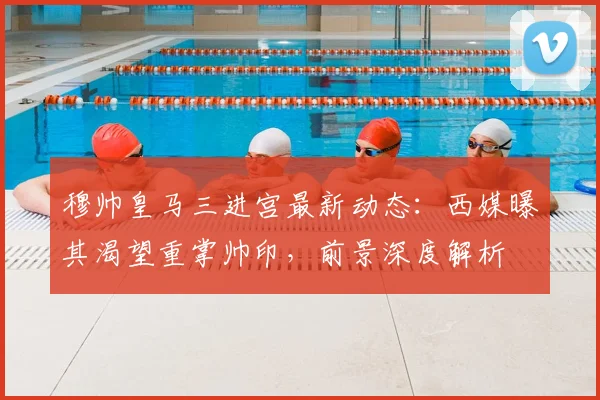 穆帅皇马三进宫最新动态：西媒曝其渴望重掌帅印，前景深度解析