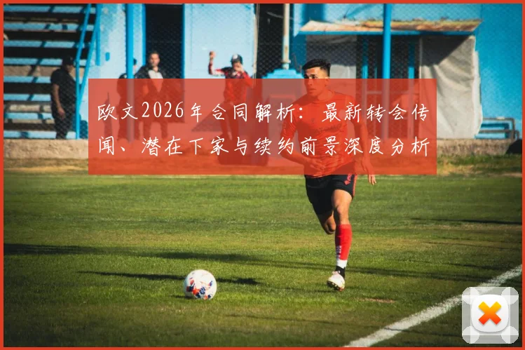 欧文2026年合同解析：最新转会传闻、潜在下家与续约前景深度分析
