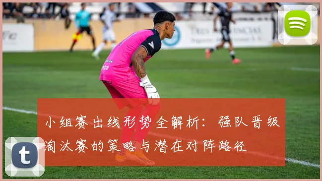 小组赛出线形势全解析：强队晋级淘汰赛的策略与潜在对阵路径