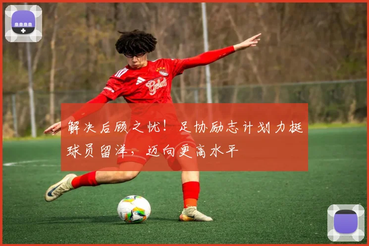 解决后顾之忧！足协励志计划力挺球员留洋，迈向更高水平