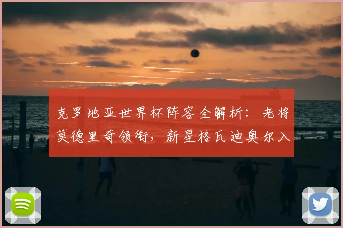克罗地亚世界杯阵容全解析:老将莫德里奇领衔,新星格瓦迪奥尔入选,中场核心佩里西奇状态成关键