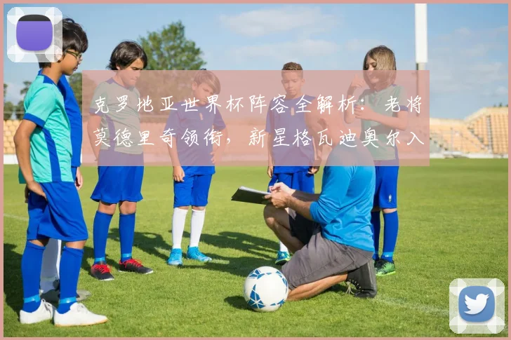 克罗地亚世界杯阵容全解析:老将莫德里奇领衔,新星格瓦迪奥尔入选,中场核心佩里西奇状态成关键