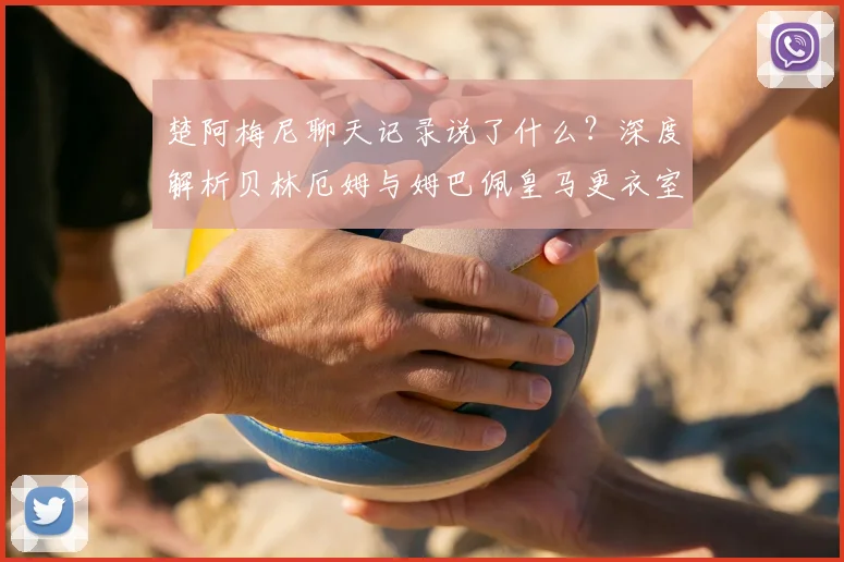 楚阿梅尼聊天记录说了什么？深度解析贝林厄姆与姆巴佩皇马更衣室真实关系