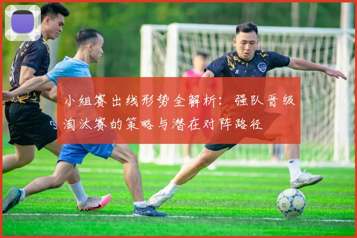 小组赛出线形势全解析：强队晋级淘汰赛的策略与潜在对阵路径