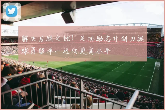 解决后顾之忧！足协励志计划力挺球员留洋，迈向更高水平