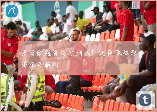 罗马欧冠资格冲刺战！比萨保级形势深度解析
