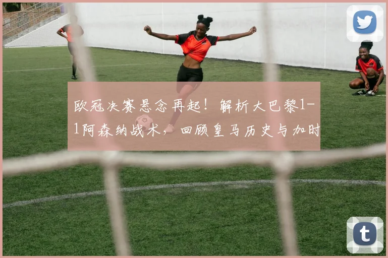 欧冠决赛悬念再起！解析大巴黎1-1阿森纳战术，回顾皇马历史与加时赛新规
